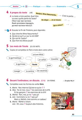 83
Grammaire
Bilan
Pratique
Atelier A B 5
A propos du texte  Lire
A	 
Le texte a trois parties. Quel titre 	
va avec quelle partie du texte? 	
(Текст має три частини.
Який заголовок підходить
до якої частини тексту?)
B	 
Ecoutez la fin de l’histoire, puis répondez.
1.  Que cherche Mme Naoumenko?
2.  Qu’est-ce qu’il y a sur la clé USB?
3.  Qui est M. Castor?
4.  Que font les élèves jeudi?
Les mots de l’école  Jeu de mots
Copiez et complétez le filet à mots dans votre cahier.
	
Devant l’ordinateur, on discute.  (G 15)  En forme R En plus 145, 9
Complétez avec les formes du verbe faire.
1.  Marie:  Nos interros! Qu’est-ce qu’on  ? ?
2.  
Alex:  Toi et moi, nous  ? les exercices de la 6e
B. 	
  Et les garçons  ? les exercices de la 6e
A!
3.  Mehdi:  Non, moi, je ne  ? pas ça!
4. 
Léo:  Comment, tu ne  ? pas ça? 	
  Mais si, Mehdi, c’est comme un cadeau!
5. 
Marie:  Mehdi a raison. 	
Léo:  Oh, vous  ? toujours des histoires.
4
5
6
R  C’est la partie …
Bonjour, Mme Naoumenko.
R  …
R  …
On clique … et on trouve.
Qui a raison?
un cahier travailler
les vacances
la cantine
manger
le gymnase
la gymnastique
un/une élève
jouer
l’école
122
 