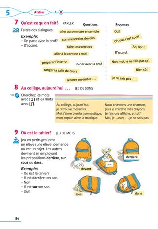 84
5 Atelier A B
Qu’est-ce qu’on fait?  Parler
Faites des dialogues.
Exemple:
– On parle avec la prof?
– D’accord.
Au collège, aujourd’hui …  Jeu de sons
Cherchez les mots 	
avec ! Z ? et les mots 	
avec ! S ?.
Où est le cahier?  Jeu de mots
Jeu en petits groupes: 	
un élève / une élève  demande 	
où est un objet. Les autres 	
devinent en employant 	
les prépositions derrière, sur, 	
sous ou dans..
Exemple:
– Où est le cahier?
– Il est derrière ton sac.
– Non!
– Il est sur ton sac.
– Oui!
7
8
9
Questions Réponses
aller au gymnase ensemble Oui!
commencer les devoirs
Oh, oui, c’est cool!
faire les exercices
aller à la cantine à midi
Ah, non!
Non, moi, je ne fais pas ça!
ranger la salle de cours Bien sûr.
rentrer ensemble … Je ne sais pas …
préparer l’interro
devant
sous dans
Au collège, aujourd’hui,
je retrouve mes amis.
Moi, j’aime bien la gymnastique,
mon copain aime la musique.
Nous chantons une chanson,
puis je cherche mes crayons.
Je fais une affiche, et toi?
Moi, je… euh, … je ne sais pas.
parler avec la prof
D’accord.
sur
derrière
123
 
