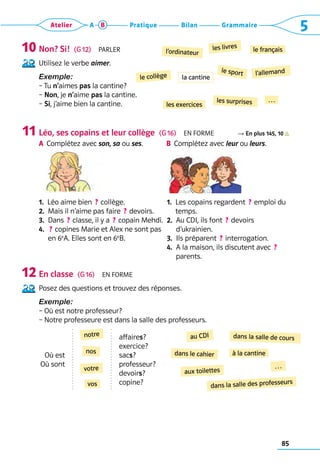 85
Grammaire
Bilan
Pratique
Atelier A B 5
Non? Si!  (G 12)  Parler
Utilisez le verbe aimer.
Exemple:
– 
Tu n’aimes pas la cantine?
– Non, je n’aime pas la cantine.
– Si, j’aime bien la cantine.
Léo, ses copains et leur collège  (G 16)  En forme R En plus 145, 10
A	 
Complétez avec son, sa ou ses. B	 
Complétez avec leur ou leurs.
1.  Léo aime bien  ? collège.
2.  Mais il n’aime pas faire  ? devoirs.
3.  Dans  ? classe, il y a  ? copain Mehdi.
4. 
 ? copines Marie et Alex ne sont pas 	
en 6e
A. Elles sont en 6e
B.
1. 
Les copains regardent  ? emploi du
temps.
2. 
Au CDI, ils font  ? devoirs 	
d’ukrainien.
3.  Ils préparent  ? interrogation.
4. 
A la maison, ils discutent avec  ? 
parents.
En classe  (G 16)  En forme
Posez des questions et trouvez des réponses.
Exemple: 
– Où est notre professeur?	
– Notre professeure est dans la salle des professeurs.
Où est
Où sont
affaires?
exercice?
sacs?
professeur?
devoirs?
copine?
10
11
12
le sport
le collège
le français
l’ordinateur
l’allemand
les livres
les surprises
les exercices
…
dans le cahier à la cantine
…
aux toilettes
dans la salle de cours
dans la salle des professeurs
au CDI
votre
vos
nos
notre
la cantine
 