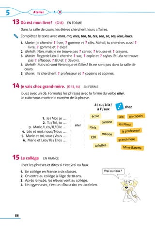 86
5 Atelier A B
Où est mon livre?   (G 16)  En forme
Dans la salle de cours, les élèves cherchent leurs affaires.
Complétez le texte avec mon, ma, mes, ton, ta, tes, son, sa, ses, leur, leurs.
1. 
Marie:  Je cherche  ? livre,  ? gomme et  ? clés. Mehdi, tu cherches aussi  ? 
livre,  ? gomme et  ? clés?
2.  Mehdi:  Non, mais je ne trouve pas  ? cahier,  ? trousse et  ? crayons.
3.  Marie:  Regarde Léo. Il cherche  ? sac,  ? copie et  ? stylos. Et Léa ne trouve
pas  ? effaceur,  ? BD et  ? devoirs.
4.  Mehdi:  Mais où sont Véronique et Gilles? Ils ne sont pas dans la salle de
cours.
5.  Marie:  Ils cherchent  ? professeur et  ? copains et copines.
Je vais chez grand-mère.  (G 13, 14)  En forme
Jouez avec un dé. Formulez les phrases avec la forme du verbe aller. 	
Le cube vous montre le numéro de la phrase.
à / au / à la / 
à l’ / aux
chez
1.  Je / Moi, je …
2.  Tu / Toi, tu …
3.  Marie / Léo / Il / Elle …
4.  Léo et moi, nous / Nous …
5.  Marie et toi, vous / Vous …
6.  Marie et Léo / Ils / Elles …
Le collège  En frANCe
Lisez les phrases et dites si c’est vrai ou faux.
1.  Un collège en France a six classes.
2.  On entre au collège à l’âge de 10 ans.
3.  Après le lycée, les élèves vont au collège.
4.  Un «gymnase», c’est un «Гімназія» en ukrainien.
13
14
15
école Léo
cantine
la professeur
Paris
maison
les Pirou
grand-mère
toilettes
un copain
Mme Barette
CDI
Vrai ou faux?
aller
 