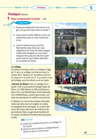 Pratique: tâches
Grammaire
Bilan
Atelier A B 5
Pratique
87
Pour comprendre le texte  Lire
Le collège
Les élèves français vont au collège à l’âge
de 11 ans. Le collège commence avec la
classe de 6e
. Après la 6e
, les élèves vont en
5e
, puis en 4e
et enfin en 3e
. Il y a donc 4 ans
de collège, puis les élèves vont au lycée.
«Honoré de Balzac» est un collège et un
lycée. C’est le plus grand collège-lycée de
Paris: il a 2000 élèves et 200 professeurs,
deux CDI, une bibliothèque internationale,
une ­
médiathèque, quatre gymnases, une
salle de spectacles et même une piscine!
A «Balzac», on trouve des classes inter­
natio­
nales avec des cours en anglais, en arabe,
en espagnol et en portugais. Il y a aussi des
cours de cirque, des cours de cinéma et de
journalisme. Dans un gymnase transformé
en studio, les élèves font des interviews pour
la télé.
1
1. 
Examinez d’abord le titre et les ima-
ges. Ce qui est enjeu dans le texte ?
2. 
Lisez tout le texte. Même si vous ne
comprenez pas un mot, continuez 	
à lire.
3. 
Lisez le texte encore une fois. 	
Recherchez des mots qui vous
rappellent les mots de votre langue
maternelle (anglais ou une autre
langue). Vous pouvez deviner quel-
ques mots si vous faites attention
au contexte du texte.
strategie
61, 19
En France
A	
Quelle est la différence entre un «collège» et
ton école?
B	
Qu’est-ce que tu aimes au collège Balzac?
Qu’est-ce que tu n’aimes pas?
 