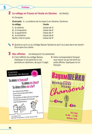 5 Pratique
88
Le collège en France et l’école en Ukraine  En frANCe
A	 Compare.
Exemple:  1.  La sixième est la classe 5 en Ukraine. Continue.
le collège l’ècole
1.  la sixième
2.  la cinquième
3.  la quatrième
4.  la troisième
Après, c’est le lycée.
classe de 5e
classe de 6e
classe de 7e
classe de 8e
classe de 9e
B	 
Qu’est-ce qu’il y a au Collège Balzac? Qu’est-ce qu’il n’y a pas dans ton école?	
Ecris dans ton cahier.
Des affiches   En français et en UKRAINIEN
A	 
C’est l’affiche du collège Balzac. 	
Expliquez à vos parents / à vos
proches en ukrainien, de quoi il s’agit.
B	 
Votre correspondant français
veut savoir ce qui est écrit sur
cette affiche. Expliquez-lui en
français.
2
3
Collège
Honore de Balzac
Tuaimeslefrançais?
 Tuaimeslesfilms?
Turêvesd’êtreunestar?
On cherche des élèves
pour tourner des mini-films
en français.
Les garçons et filles de tous les âges
et tous les niveaux de français
sont les bienvenus.
1er rendez-vous:	
Mercredi 19 septembre à 14h00, devant le CDI
C
l
u
b vid
e
΄
 
o
a
l
l
e
m
a
n
d
C
l
u
b vid
e
΄
 
o
a
l
l
e
m
a
n
d
	
ВадимШЕЙКО
 Шарль Aзнавур
	   
bis Zazie
виконання
французьких
пісень
Chansons
	
20 січня
		
15.00 – 17.00
Актова зала
 