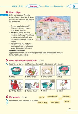 Grammaire
Bilan
Atelier A B 5
Pratique
89
Mon collège
Créer une page sur laquelle
vous présentez votre école. Vous
pouvez travailler avec les photos
ou les dessins.
•	 Prenez les photos de dif-
férentes pièces et des éti-
quettes en français.
•	 Mettez la photo de votre
meilleur professeur / meilleure
professeure et celle de vos
copains/ copines de classe à
l’avant.
•	 Faites la liste des matières
que vous aimez, et celles que
vous n’aimez pas tellement.
Mon dico personnel
Apprenez comment vos matières préférées sont appelées en français.
Consultez le vocabulaire.
Où va Moustique aujourd’hui?  Ecrire
Racontez la journée de Moustique. Ecrivez l’histoire dans votre cahier.
Ma journée  Ecrire
Maintenant à toi. Raconte ta journée.
4
5
6 être à
aller à / chez jouer (avec)
regarder
rentrer
…
travailler pour
1.  8h00
5.  11h45 – 14h35 6.  15h45 – 16h20 7.  17h00 8.  18h30
2.  8h15 – 8h30 3.  8h45 – 9h10 4. 9h25
portfolio
 