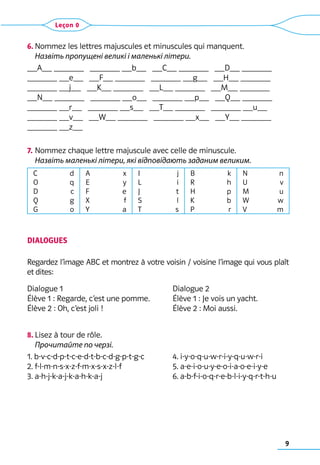 9
Leçon 0
6.	Nommez les lettres majuscules et minuscules qui manquent.	
Назвіть пропущені великі і маленькі літери.
__A__ ______   ______ __b__   __C__ ______   __D__ ______   
______ __e__   __F__ ______   ______ __g__   __H__ ______
______ __j__   __K__ ______   __L__ ______   __M__ ______
__N__ ______   ______ __o__   ______ __p__   __Q__ ______
______ __r__   ______ __s__   __T__ ______   ______ __u__
______ __v__   __W__ ______   ______ __x__   __Y__ ______
______ __z__
7.	Nommez chaque lettre majuscule avec celle de minuscule.	
Назвіть маленькі літери, які відповідають заданим великим.
C                d
O                q
D                c
Q                g
G                o
A                x
E                 y
F                 e
X                 f
Y                 a
I                   j
L                  i
J                   t
S                   l
T                   s
B                  k
R                  h
H                  p
K                  b
P                   r
N                 n
U                 v
M                 u
W                w
V                 m
DIALOGUES
Regardez l’image ABC et montrez à votre voisin / voisine l’image qui vous plaît
et dites:
Dialogue 1 	 	 Dialogue 2
Élève 1 : Regarde, c’est une pomme. 	 Élève 1 : Je vois un yacht.
Élève 2 : Oh, c’est joli ! 	 Élève 2 : Moi aussi.
8.	Lisez à tour de rôle.	
Прочитайте по черзі.
1. b-v-c-d-p-t-c-e-d-t-b-c-d-g-p-t-g-c 	 4. i-y-o-q-u-w-r-i-y-q-u-w-r-i
2. f-l-m-n-s-x-z-f-m-x-s-x-z-l-f	 5. a-e-i-o-u-y-e-o-i-a-o-e-i-y-e
3. a-h-j-k-a-j-k-a-h-k-a-j 	 6. a-b-f-i-o-q-r-e-b-l-i-y-q-r-t-h-u
 