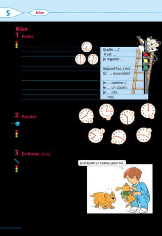 Bilan
90
5 Bilan
Parler
Maintenant, vous pouvez …
D’autres exercices vous trouverez sur l’Internet.
Ecouter
Ecoute les heures. Note les lettres 	
correspondantes et trouve le mot-clé.
(Послухай котра година. Занотуй
відповідні букви та знайди
ключове слово.)
En forme  (G 12)
Réponds et utilise ne … pas. 	
(Дай відповіді, вживаючи
заперечну форму ne … pas.)
Exemple:
– Tu travailles?	
– Non, je ne travaille pas.
1.  Tu travailles?  – Non, …
2.  Alors tu joues?  – Non, …
3.  Tu regardes la télé?  – Non, …
4.  Tu es au lit?  – Non, …
1
2
124
3
12
11
1
0
9
8
7 6 5
4
3
2
1
O
12
11
1
0
9
8
7 6 5
4
3
2
1
C
12
11
1
0
9
8
7 6 5
4
3
2
1
L
12
11
1
0
9
8
7 6 5
4
3
2
1
L
12
11
1
0
9
8
7 6 5
4
3
2
1 E
12
11
1
0
9
8
7 6 5
4
3
2
1
E
12
11
1
0
9
8
7 6 5
4
3
2
1
G
Je prépare un cadeau pour toi.
1. … demander quelle heure il est. Quelle …?
2. … dire  quelle heure il est. Il est …
3. … 
à partir de quand vous 	
regardez la télévision.
Je regarde …
4. … dire quel est le jour aujourd’hui. Aujourd’hui, c’est …
5. … 
demander à un ami faire 	
un travail ensemble.
On … ensemble?
6. … dire où vous allez. Je … cantine. / 	
Je … un copain.
7. … dire ce que vous ne savez pas. Je … pas.
8. … demander pardon. …-moi.
12
11
1
0
9
8
7 6 5
4
3
2
1
12
11
1
0
9
8
7 6 5
4
3
2
1
12
11
1
0
9
8
7 6 5
4
3
2
1
 
