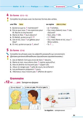 91
Bilan
Pratique
Atelier A B 5
Grammaire
En forme  (G 13 – 15)
Complète les phrases avec les bonnes formes des verbes.
une fille  faire sa copine  aller à / chez
1.  Qu’est-ce que tu  ? maintenant?
2. 
Est-ce que nous  ? nos exercices pour	
M. Racine à cinq heures?
3.  Marie et Alex  ? leurs devoirs?
4.  Et Mehdi, qu’est-ce qu’il  ? ?
5. 
Léo et toi, vous  ? un gâteau pour
Alex?
6. 
Et moi, qu’est-ce que je  ? , alors?
– Je  ? toilettes.
– 
Oui, mais d’abord, nous  ? Léo,
d’accord?
– Non, elles  ? CDI.
– Il  ? FNAC.
– 
Oui, mais Marie et toi, vous  ? 
Mme Latière.
– 
Tu  ? …
En forme  (G 16)
Complète les phrases avec les adjectifs possessifs qui conviennent.
(Доповни речення відповідними присвійними прикметниками.)
1.  Léo et Mehdi n’ont pas envie de faire  ? devoirs.
2.  Marie et moi, nous allons chez  ? copine aujourd’hui.
3.  Alex et Jérôme ne trouvent pas  ? copain Léo.
4.  «Vous ne rangez pas  ? salle de cours, les enfants?»
5.  Les professeurs préparent  ? cours.
6.  «Monsieur, nous n’avons pas  ? affaires de sport.»
Grammaire
ne … pas:  Заперечна форма
4
5
G 12
la négation – заперечення
Où est Marie?
Je  ne sais  pas.
Elle  n’est  pas là.
Je ne sais pas. Elle n’est pas là.
 