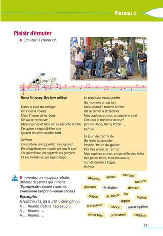 93
Plateau 2
Plaisir d’écouter
A	 Ecoutez la chanson*. 	
B	 Inventez un nouveau refrain. 	
Utilisez des mots qui riment.	
(Придумайте новий приспів,
вживаючи запропоновані слова.)
Exemple:
A huit heures, on a une interrogation.
A … heures, c’est la récréation.
A … heures, …
A … heures, …
chanson
ordinateur magasin
aimer bien
maison
copine
Maurice
exercice
demain
cantine
devoir
professeur
crayon
fin
copain
au revoir
Ilona Mitrecey: Bye bye collège
Dans la cour du collège	
On nous a libérés	
C’est l’heure de la récré	
On va se retrouver	
Mes copines et moi, on se raconte la télé	
Ce qu’on a regardé hier soir	
Quand on s’est couché tard
Refrain
En sixième, on apprend 1
ses leçons 2
En cinquième, on monte un peu le son 3
En quatrième, on regarde les garçons
Et en troisième, bye bye collège …
Le proviseur nous guette	
Un moment on se tait	
Mais quand il tourne la tête	
On se remet à tchatcher	
Mes copines et moi, on adore le ciné	
C’est qui le meilleur acteur?	
Johnny Depp, Harry Potter …
Refrain
La journée, terminée	
On reste à bavarder	
Passée l’heure du goûter	
Pas très envie de rentrer	
Mes copines et moi, on se refile des infos	
Des petits trucs, tout nouveaux,	
Sur les derniers logos.
Refrain
récréation
interrogation
 