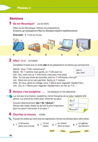 94
Plateau 2
Révisions
Où est Moustique?  Jeu de mots
Dites où est Moustique. Utilisez les prépositions.
(Скажіть, де знаходиться Мустік. Використовуйте прийменники).
Exemple:  1.  Il est sur le sac.
1. 2. 3. 4. 5.
Allez!  (G 14)  En forme
Complétez le texte avec le verbe aller et les prépositions et articles qui conviennent.
Mehdi:  Vous  ? CDI, maintenant?
Marie:  On  ? cantine mais après, on  ? CDI avec toi.
Léo:  Oui, mais moi, je  ? infirmerie, c’est pour mon pied.
Alex:  Tu n’as pas envie de travailler, alors tu  ? infirmerie, c’est ça?
Léo:  Mais non, je ne vais pas bien. Après, je  ? maison.
Alex:  Et nous, après le collège, nous  ? Marie pour regarder «Spiderman».
Léo:  Zut, ils  ? Marie pour regarder «Spiderman», et moi, je  ? lit …
Bonjour, c’est Joséphine …  En français et en ukrainien
Luc est seul à la maison. Joséphine, l’amie française de sa sœur Isabelle télé-
phone. Luc prend les notes pour informer sa sœur.
Écoutez attentivement. Qui ? Où ? Quand ? 	
Prenez des notes. Notez ce qui est le plus important.
Que Luc peut-il annoncer à sa sœur ?
Cherchez et trouvez.  Ecrire
Trouvez les verbes qui vont avec les expressions. Ecrivez les phrases dans votre cahier.
1.   ? 
à 10 heures
dans une minute
2.   ? 
13 ans
raison
3.   ? 
en retard
frère et sœur
4.   ?   
un gâteau
ses devoirs
1
2
3
125
4
commencer
faire être
avoir
aller à
aller chez
Qui ?
Où ?
Quand ?
 
