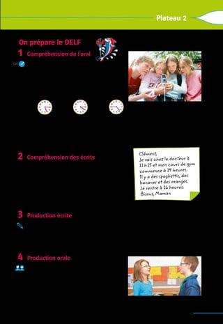 95
Plateau 2
On prépare le Delf
Compréhension de l’oral
Lisez d’abord les phrases. 	
Ecoutez, puis trouvez les bonnes réponses.
1.	Demain, c’est
	 a  vendredi.	 b  mercredi.	 c  mardi.
2.	Max et Eric retrouvent les copains à
	 a  	 b  	 c 
3.	Ils retrouvent les copains devant
	 a  le magasin.	 b  la cantine.	 c  le gymnase.
4.	Ils vont
	 a  à l’infirmerie.	b  au CDI.	 c  chez Mehdi.
Compréhension des écrits
Lisez le message, puis les quatre phrases. 	
Vrai ou faux?
1.  C’est un message de Clément pour sa mère.
2.  Elle ne rentre pas à midi.
3.  Elle va au cours de piano.
4. 
Il y a des spaghettis et des fruits.
Production écrite
Tu laisses un message à ton correspondant français. Tu écris
–  où tu vas,
–  ce que tu fais après,
–  quand tu rentres.
Production orale
Réponds.
1.  Tu as quel âge?
2.  Ton anniversaire, c’est quand?
3.  Tu rentres à quelle heure, aujourd’hui?
4.  Qu’est-ce que tu as envie de faire, samedi?
1
126
2
3
4
12
11
1
0
9
8
7 6 5
4
3
2
1 12
11
1
0
9
8
7 6 5
4
3
2
1 12
11
1
0
9
8
7 6 5
4
3
2
1
Clément,
Je vais chez le docteur à
11 h 15 et mon cours de gym
commence à 14 heures.
Il y a des spaghettis, des
bananes et des oranges.
Je rentre à 16 heures.
Bisous, Maman
 
