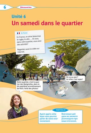 Découvertes
6
Un samedi dans le quartier
Unité 6
Ayant appris cette
leçon vous pourrez
parler de votre envi-
ronnement.
Вивчивши цей
урок ви зможете
розповідати про
ваше оточення.
portfolio
Notre quartier, c’est le quar-
tier des Batignolles, dans le  
dix-septième arrondissement
de Paris. Voilà des photos!
En France
En France, on aime beaucoup
le rugby, le vélo … Et vous,
dans votre quartier, vous avez
des activités?
Regardez aussi la vidéo sur
Internet.
On va au parc?  
Le roller, c’est super!
 