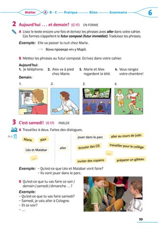 Grammaire
Bilan
Pratique
Atelier A B C 6
99
Aujourd’hui … et demain?  (G 17)  En forme
A	 
Lisez le texte encore une fois et écrivez les phrases avec aller dans votre cahier. 	
Ces formes s’appellent le futur composé (futur immédiat). Traduisez les phrases.
Exemple: 
Elle va passer la nuit chez Marie.  	
 Вона проведе ніч у Марії.
B	 Mettez les phrases au futur composé. Ecrivez dans votre cahier.
Aujourd’hui:
1.  Je téléphone. 2. 
Alex va à pied 	
chez Marie.
3. 
Marie et Alex 	
regardent la télé.
4. 
Vous rangez 	
votre chambre!
Demain:
C’est samedi!  (G 17)  Parler
A	 Travaillez à deux. Faites des dialogues.
Exemple: 
– Qu’est-ce que Léo et Malabar vont faire?	
– Ils vont jouer dans le parc.
B	 
Qu’est-ce que tu vas faire ce soir /	
demain / samedi / dimanche …?
Exemple:
– Qu’est-ce que tu vas faire samedi?
– Samedi, je vais aller à Cologne.
– Et ce soir?
– …
2
3
74, 5
Marie
aller au cours de judo
Alex
écouter des CD travailler pour le collège
inviter des copains
…
préparer un gâteau
…
Léo et Malabar
jouer dans le parc
aller
1. 2. 3. 4.
 