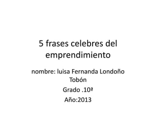 5 frases celebres del
    emprendimiento
nombre: luisa Fernanda Londoño
             Tobón
          Grado .10ª
           Año:2013
 