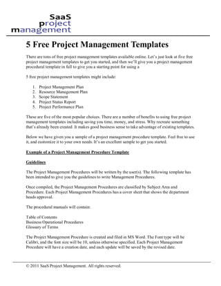 5 Free Project Management Templates
There are tons of free project management templates available online. Let’s just look at five free
project management templates to get you started, and then we’ll give you a project management
procedural template in full to give you a starting point for using a

5 free project management templates might include:

   1.   Project Management Plan
   2.   Resource Management Plan
   3.   Scope Statement
   4.   Project Status Report
   5.   Project Performance Plan

These are five of the most popular choices. There are a number of benefits to using free project
management templates including saving you time, money, and stress. Why recreate something
that’s already been created. It makes good business sense to take advantage of existing templates.

Below we have given you a sample of a project management procedure template. Feel free to use
it, and customize it to your own needs. It’s an excellent sample to get you started.

Example of a Project Management Procedure Template

Guidelines

The Project Management Procedures will be written by the user(s). The following template has
been intended to give you the guidelines to write Management Procedures.

Once compiled, the Project Management Procedures are classified by Subject Area and
Procedure. Each Project Management Procedures has a cover sheet that shows the department
heads approval.

The procedural manuals will contain:

Table of Contents
Business Operational Procedures
Glossary of Terms

The Project Management Procedure is created and filed in MS Word. The Font type will be
Calibri, and the font size will be 10, unless otherwise specified. Each Project Management
Procedure will have a creation date, and each update will be saved by the revised date.



© 2011 SaaS Project Management. All rights reserved.
 