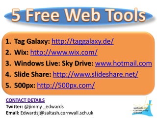 5 Free Web Tools Tag Galaxy:http://taggalaxy.de/ Wix: http://www.wix.com/ Windows Live: Sky Drive: www.hotmail.com Slide Share: http://www.slideshare.net/ 500px: http://500px.com/ Contact details Twitter: @jimmy _edwards Email: Edwardsj@saltash.cornwall.sch.uk 