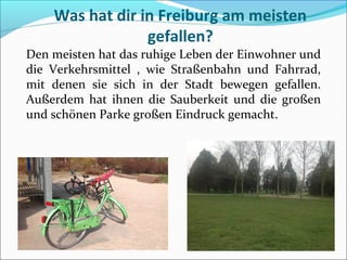 Was hat dir in Freiburg am meisten
gefallen?
Den meisten hat das ruhige Leben der Einwohner und
die Verkehrsmittel , wie Straßenbahn und Fahrrad,
mit denen sie sich in der Stadt bewegen gefallen.
Außerdem hat ihnen die Sauberkeit und die großen
und schönen Parke großen Eindruck gemacht.
 