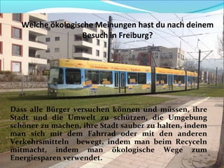 Welche ökologische Meinungen hast du nach deinem
Besuch in Freiburg?
Dass alle Bürger versuchen können und müssen, ihre
Stadt und die Umwelt zu schützen, die Umgebung
schöner zu machen, ihre Stadt sauber zu halten, indem
man sich mit dem Fahrrad oder mit den anderen
Verkehrsmitteln bewegt, indem man beim Recyceln
mitmacht, indem man ökologische Wege zum
Energiesparen verwendet.
 