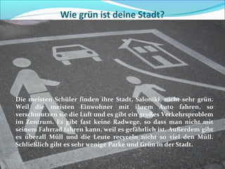 Wie grün ist deine Stadt?
Die meisten Schüler finden ihre Stadt, Saloniki, nicht sehr grün.
Weil die meisten Einwohner mit ihrem Auto fahren, so
verschmutzen sie die Luft und es gibt ein großes Verkehrsproblem
im Zentrum. Es gibt fast keine Radwege, so dass man nicht mit
seinem Fahrrad fahren kann, weil es gefährlich ist. Außerdem gibt
es überall Müll und die Leute recyceln nicht so viel den Müll.
Schließlich gibt es sehr wenige Parke und Grün in der Stadt.
 