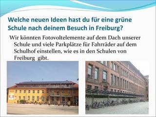 Welche neuen Ideen hast du für eine grüne
Schule nach deinem Besuch in Freiburg?
Wir könnten Fotovoltelemente auf dem Dach unserer
Schule und viele Parkplätze für Fahrräder auf dem
Schulhof einstellen, wie es in den Schulen von
Freiburg gibt.
 