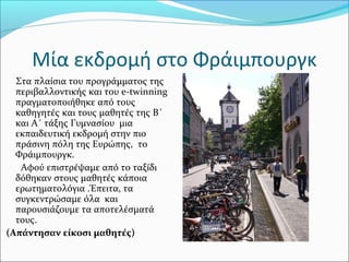 Μία εκδρομή στο Φράιμπουργκ
Στα πλαίσια του προγράμματος της
περιβαλλοντικής και του e-twinning
πραγματοποιήθηκε από τους
καθηγητές και τους μαθητές της Β΄
και Α΄ τάξης Γυμνασίου μια
εκπαιδευτική εκδρομή στην πιο
πράσινη πόλη της Ευρώπης, το
Φράιμπουργκ.
Αφού επιστρέψαμε από το ταξίδι
δόθηκαν στους μαθητές κάποια
ερωτηματολόγια .Έπειτα, τα
συγκεντρώσαμε όλα και
παρουσιάζουμε τα αποτελέσματά
τους.
(Απάντησαν είκοσι μαθητές)
 