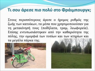 Τι σου άρεσε πιο πολύ στο Φράιμπουργκ;
Στους περισσότερους άρεσε ο ήρεμος ρυθμός της
ζωής των κατοίκων, τα μέσα που χρησιμοποιούσαν για
τη μετακίνησή τους (ποδήλατα, τραμ, λεωφορεία).
Επίσης εντυπωσιάστηκαν από την καθαριότητα της
πόλης, την ομορφιά των τοπίων και των κτηρίων και
τα μεγάλα πάρκα της.
 