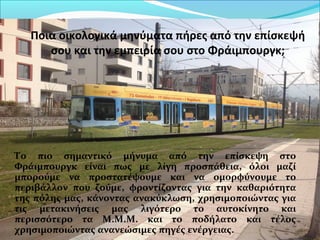 Ποια οικολογικά μηνύματα πήρες από την επίσκεψή
σου και την εμπειρία σου στο Φράιμπουργκ;
Το πιο σημαντικό μήνυμα από την επίσκεψη στο
Φράιμπουργκ είναι πως με λίγη προσπάθεια, όλοι μαζί
μπορούμε να προστατέψουμε και να ομορφύνουμε το
περιβάλλον που ζούμε, φροντίζοντας για την καθαριότητα
της πόλης μας, κάνοντας ανακύκλωση, χρησιμοποιώντας για
τις μετακινήσεις μας λιγότερο το αυτοκίνητο και
περισσότερο τα Μ.Μ.Μ. και το ποδήλατο και τέλος
χρησιμοποιώντας ανανεώσιμες πηγές ενέργειας.
 