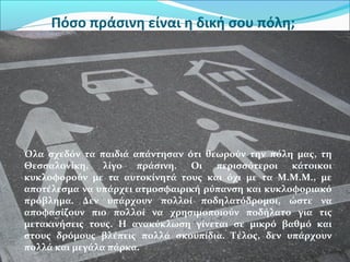 Πόσο πράσινη είναι η δική σου πόλη;
Όλα σχεδόν τα παιδιά απάντησαν ότι θεωρούν την πόλη μας, τη
Θεσσαλονίκη, λίγο πράσινη. Οι περισσότεροι κάτοικοι
κυκλοφορούν με τα αυτοκίνητά τους και όχι με τα Μ.Μ.Μ., με
αποτέλεσμα να υπάρχει ατμοσφαιρική ρύπανση και κυκλοφοριακό
πρόβλημα. Δεν υπάρχουν πολλοί ποδηλατόδρομοι, ώστε να
αποφασίζουν πιο πολλοί να χρησιμοποιούν ποδήλατο για τις
μετακινήσεις τους. Η ανακύκλωση γίνεται σε μικρό βαθμό και
στους δρόμους βλέπεις πολλά σκουπίδια. Τέλος, δεν υπάρχουν
πολλά και μεγάλα πάρκα.
 