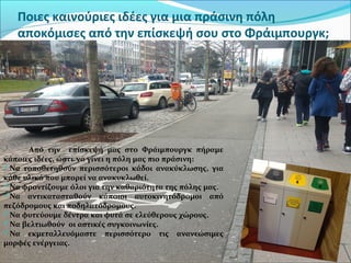 Ποιες καινούριες ιδέες για μια πράσινη πόλη
αποκόμισες από την επίσκεψή σου στο Φράιμπουργκ;
Από την επίσκεψή μας στο Φράιμπουργκ πήραμε
κάποιες ιδέες, ώστε να γίνει η πόλη μας πιο πράσινη:
Να τοποθετηθούν περισσότεροι κάδοι ανακύκλωσης, για
κάθε υλικό που μπορεί να ανακυκλωθεί.
Να φροντίζουμε όλοι για την καθαριότητα της πόλης μας.
Να αντικατασταθούν κάποιοι αυτοκινητόδρομοι από
πεζόδρομους και ποδηλατόδρομους.
Να φυτεύουμε δέντρα και φυτά σε ελεύθερους χώρους.
Να βελτιωθούν οι αστικές συγκοινωνίες.
Να εκμεταλλευόμαστε περισσότερο τις ανανεώσιμες
μορφές ενέργειας.
 