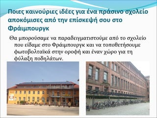 Ποιες καινούριες ιδέες για ένα πράσινο σχολείο
αποκόμισες από την επίσκεψή σου στο
Φράιμπουργκ
Θα μπορούσαμε να παραδειγματιστούμε από το σχολείο
που είδαμε στο Φράιμπουργκ και να τοποθετήσουμε
φωτοβολταϊκά στην οροφή και έναν χώρο για τη
φύλαξη ποδηλάτων.
 