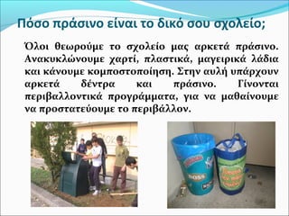 Πόσο πράσινο είναι το δικό σου σχολείο;
Όλοι θεωρούμε το σχολείο μας αρκετά πράσινο.
Ανακυκλώνουμε χαρτί, πλαστικά, μαγειρικά λάδια
και κάνουμε κομποστοποίηση. Στην αυλή υπάρχουν
αρκετά δέντρα και πράσινο. Γίνονται
περιβαλλοντικά προγράμματα, για να μαθαίνουμε
να προστατεύουμε το περιβάλλον.
 
