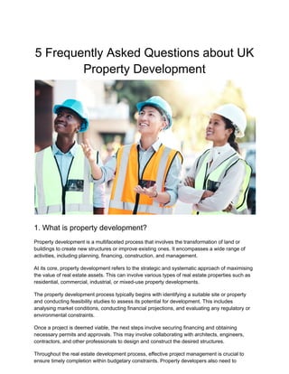 5 Frequently Asked Questions about UK
Property Development
1. What is property development?
Property development is a multifaceted process that involves the transformation of land or
buildings to create new structures or improve existing ones. It encompasses a wide range of
activities, including planning, financing, construction, and management.
At its core, property development refers to the strategic and systematic approach of maximising
the value of real estate assets. This can involve various types of real estate properties such as
residential, commercial, industrial, or mixed-use property developments.
The property development process typically begins with identifying a suitable site or property
and conducting feasibility studies to assess its potential for development. This includes
analysing market conditions, conducting financial projections, and evaluating any regulatory or
environmental constraints.
Once a project is deemed viable, the next steps involve securing financing and obtaining
necessary permits and approvals. This may involve collaborating with architects, engineers,
contractors, and other professionals to design and construct the desired structures.
Throughout the real estate development process, effective project management is crucial to
ensure timely completion within budgetary constraints. Property developers also need to
 