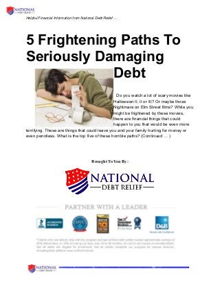 Helpful Financial Information from National Debt Relief …
5 Frightening Paths To
Seriously Damaging
Debt
Do you watch a lot of scary movies like
Halloween II, II or III? Or maybe those
Nightmare on Elm Street films? While you
might be frightened by these movies,
there are financial things that could
happen to you that would be even more
terrifying. These are things that could leave you and your family hurting for money or
even penniless. What is the top five of these horrible paths? (Continued … )
Brought To You By:
 