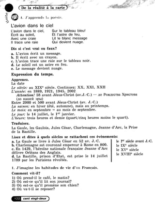 e 412.9 Ãa..,.š`e.š=1l1te a 1_a.<2art,e¿ _
J`apprend:s la poesie.
L'avion dans le ciel
L'avion dans le ciel, Sur le tableau bleu!
Ecrit au soleil, Et l'astre de feu,
Avec une craie Lit le blanc message
ll trace une raie Qui devient nuage.
Dis si c'est vrai ou faux?
a. L'avion écrit un message.
b. Il écrit avec un crayon.
c. L'avion trace une raie sur le tableau noir.
d. Le soleil est un astre en feu.
e. Le message devient nuage.
Expression du temps.
Apprenez.
La date
Le siècle: au XIXe siècle. Continuez: XX, XXI, XXII
L'année: en 1889, 1921, 1945, 2002
Attention! 58 avant Jésus-Christ (av.J.-C.) -- no Po>K)1ecTBa Xp1×IcToBa
(no Haineñ :-›p1›1)
Entre 2000 et 500 avant Jésus-Christ (av. J.-C.)
La saison: en hiver (été, automne), mais au printemps.
Le mois: en septembre = au mois de septembre.
Le jour: le 14 juillet, le 1°* janvier.
L'heure: trois heures et demie (quart/cinq heures moins le quart).
Traduisez.
La Gaule, les Gaulois, Jules César, Charlemagne, Jeanne d'Arc, la Prise
de la Bastille.
Lisez et dites à quels siècles se rattachent ces événements:
a. La Gaule se livre à Jules César en 52 av. J.-C. le Ier Síègle avant J,-C
b. Charlemagne est couronné empereur à Rome en 800. le IXe Siècle
c. En 1429, l'héroïne nationale française Jeanne d”Arc le XVe Siècle
délivre Orléans des Anglais. 1 XVIIIe ., 1
d. La Bastille, prison d'Etat, est prise le 14 juillet e Slec e
1789 par les Parisiens révoltés.
1. J”imagine les habitudes de vie d'un Francais.
Comment vit-il?
1) Où prend-il le café, le matin?
2) Où est-ce qu'il lit son journal?
3) Où est-ce qu°il promène son chien?
4) Où va-t-il se reposer?
1 22 cent vingt-deux
 