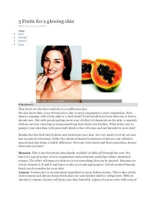 5 Fruits for a glowing skin
TNN Dec 23, 2013, 12.00AM IST

Tags:
skin|
Orange|
Lemon|
fruits

(Pulpy pleasures )

That fruits are the best medicine is a wellknown fact.
We also know that a cup of fruit juice a day is sure to guarantee a clear complexion. How
about a massage with a fruit pulp or a fruit facial? Fruit facials have been there for at least a
decade now. But with people getting more wary of effect of chemicals on the skin, a majority
of them are now resorting to using something from their own kitchen. What better way to
pamper your skin than with pure stuff which is free of toxins and not harmful to your skin?
Besides the fact that they hydrate and rejuvenate your skin, the very smell of a fruit on your
face is quite de-stressing. Unlike the chemical beauty treatments, fruits are cost-effective,
natural and also bring a visible difference. Here are a few fruits and their properties, choose
what suits you best!
Banana: This is one fruit that's abundantly available in India all through the year. We
know it's a good source of iron, magnesium and potassium and helps reduce menstrual
cramps. The effect of banana on skin too is not something that can be ignored. Bananas are
rich in vitamin A, B and E and hence works as an anti-aging agent. A fresh mashed banana
facial can do wonders for your skin.
Lemon: Lemon juice is an important ingredient in most Indian recipes. This is also a fruit
of all seasons and almost always finds place on your kitchen shelf or refrigerator. With its
vitamin C content, its juice will keep your skin beautiful. A glass of warm water with a tsp of

 