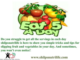 Do you struggle to get all the servings in each day 
shilpsnutrilife is here to show you simple tricks and tips for 
slipping fruit and vegetables in your day. And sometimes, 
you won’t even notice! 
www.shilpsnutrilife.com 
 