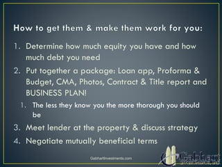 1. Determine how much equity you have and how
much debt you need
2. Put together a package: Loan app, Proforma &
Budget, CMA, Photos, Contract & Title report and
BUSINESS PLAN!
1. The less they know you the more thorough you should
be
3. Meet lender at the property & discuss strategy
4. Negotiate mutually beneficial terms
GabhartInvestments.com
 
