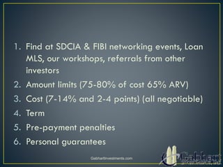 1. Find at SDCIA & FIBI networking events, Loan
MLS, our workshops, referrals from other
investors
2. Amount limits (75-80% of cost 65% ARV)
3. Cost (7-14% and 2-4 points) (all negotiable)
4. Term
5. Pre-payment penalties
6. Personal guarantees
GabhartInvestments.com
 