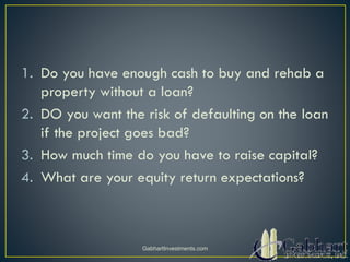 1. Do you have enough cash to buy and rehab a
property without a loan?
2. DO you want the risk of defaulting on the loan
if the project goes bad?
3. How much time do you have to raise capital?
4. What are your equity return expectations?
GabhartInvestments.com
 