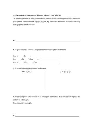 5. Lê atentamente o seguinte problema e encontra a sua solução.
“A Manuela vai viajar de avião e tem direito a transportar 20Kg de bagagem. As três malas que
já fez pesam, respetivamente, 9,3Kg; 6,8Kg e 8,7Kg. Será que a Manuela já ultrapassou os 20Kg
de bagagem que tem direito?”

R.: __________________________________________________________________________

6. Copia, completa e indica a propriedade da multiplicação que utilizaste.

6.1. 5x _____=8x_____=_____

______________________

6.2. _____ x(4-_____)=6x4-_____x3

______________________

6.3. 5x (_____x9) = (_____x5) x9

______________________

7. Calcula, usando a propriedade distributiva.
7.1- 6 x (11+5) =

7.2- 25 x (3-2) =

8. Vai ser comprado uma coleção de 18 livros para a biblioteca da escola do Rui. O preço de
cada livro é de 12,50€.
Quanto custará a coleção?

R: __________________________________________________________________________

 