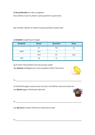 8. Diz, justificando, se o Alex se enganou:
8.1. se dividiu 212 por 18, obteve 11 para quociente e 14 para resto.

8.2. se dividiu 2108 por 10, obteve 210 para quociente e 9 para resto.

9. Completa o quadro que se segue:
Dividendo

Resto

104

24

56,2

3

26,3
1236

Quociente

37
196,8

Divisor

8,1

24

51

0,97

10. O aviário “Dona Galinha” tem 726 ovos para vender.
10.1. Quantas embalagens de 12 ovos se podem encher? E de 6 ovos?

R.: __________________________________________________________________________
11. Uma florista pagou 22,50 euros por 50 rosas e vai vendê-las a 0,60 euros cada uma.
11.1. Quanto pagou a florista por cada rosa?

R.: __________________________________________________________________________
11.2. Que lucro vai obter a florista na venda das 50 rosas?

R.: __________________________________________________________________________

 
