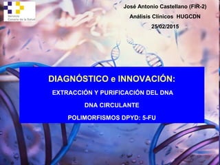 DIAGNÓSTICO e INNOVACIÓN:
EXTRACCIÓN Y PURIFICACIÓN DEL DNA
DNA CIRCULANTE
POLIMORFISMOS DPYD: 5-FU
José Antonio Castellano (FIR-2)
Análisis Clínicos HUGCDN
25/02/2015
 