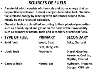 SOURCES OF FUELS
• A material which consists of chemicals and stores energy that can
be practicably released as heat energy is termed as fuel. Chemical
fuels release energy by reacting with substances around them,
mostly by the process of oxidation.
• Chemical fuels are classified according to their physical properties
such as a solid, liquid and gas or on the basis of their availability
such as primary or natural fuels and secondary or artificial fuels.
• TYPE OF FUEL PRIMARY SECONDARY
• Solid fuels Wood, Coal, Coke, Charcoal
Peat, Dung, etc.
• Liquid fuels Petroleum Diesel, Gasoline,
Kerosene, Coal tar,
Naptha, Ethanol
• Gaseous fuels Natural gas Hydrogen, Propane,
Coalgas, CNG etc.
 
