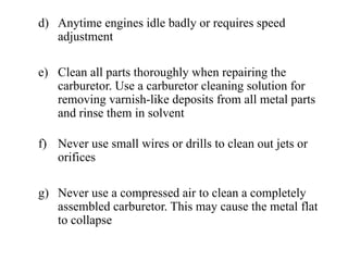 d) Anytime engines idle badly or requires speed
   adjustment

e) Clean all parts thoroughly when repairing the
   carburetor. Use a carburetor cleaning solution for
   removing varnish-like deposits from all metal parts
   and rinse them in solvent

f) Never use small wires or drills to clean out jets or
   orifices

g) Never use a compressed air to clean a completely
   assembled carburetor. This may cause the metal flat
   to collapse
 