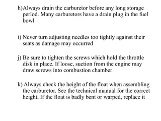 h)Always drain the carburetor before any long storage
  period. Many carburetors have a drain plug in the fuel
  bowl

i) Never turn adjusting needles too tightly against their
   seats as damage may occurred

j) Be sure to tighten the screws which hold the throttle
   disk in place. If loose, suction from the engine may
   draw screws into combustion chamber

k) Always check the height of the float when assembling
  the carburetor. See the technical manual for the correct
  height. If the float is badly bent or warped, replace it
 