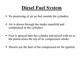 Diesel Fuel System
No premixing of air an fuel outside the cylinders

Air is drawn through the intake manifold and
compressed in the cylinders

Fuel is sprayed into the cylinder and mixed with air as
the piston nears the top of its compression stroke

Diesels use the heat of the compressed air for ignition
 