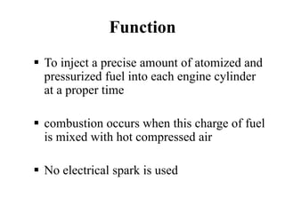 Function
To inject a precise amount of atomized and
pressurized fuel into each engine cylinder
at a proper time

combustion occurs when this charge of fuel
is mixed with hot compressed air

No electrical spark is used
 