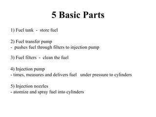 5 Basic Parts
1) Fuel tank - store fuel

2) Fuel transfer pump
- pushes fuel through filters to injection pump

3) Fuel filters - clean the fuel

4) Injection pump
- times, measures and delivers fuel under pressure to cylinders

5) Injection nozzles
- atomize and spray fuel into cylinders
 