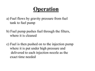 Operation
a) Fuel flows by gravity pressure from fuel
   tank to fuel pump

b) Fuel pump pushes fuel through the filters,
   where it is cleaned

c) Fuel is then pushed on to the injection pump
   where it is put under high pressure and
    delivered to each injection nozzle as the
   exact time needed
 
