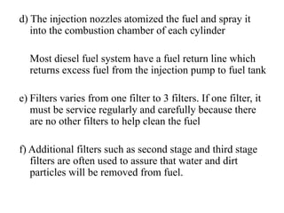 d) The injection nozzles atomized the fuel and spray it
   into the combustion chamber of each cylinder

  Most diesel fuel system have a fuel return line which
  returns excess fuel from the injection pump to fuel tank

e) Filters varies from one filter to 3 filters. If one filter, it
   must be service regularly and carefully because there
   are no other filters to help clean the fuel

f) Additional filters such as second stage and third stage
   filters are often used to assure that water and dirt
   particles will be removed from fuel.
 
