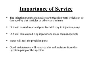 Importance of Service
The injection pumps and nozzles are precision parts which can be
damaged by dirt particles or other contaminants

Dirt will caused wear and poor fuel delivery to injection pump

Dirt will also caused clog injector and make them inoperable

Water will rust the precision parts

Good maintenance will removed dirt and moisture from the
injection pump or the injectors
 