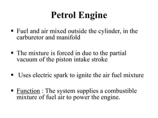 Petrol Engine
Fuel and air mixed outside the cylinder, in the
carburetor and manifold

The mixture is forced in due to the partial
vacuum of the piston intake stroke

Uses electric spark to ignite the air fuel mixture

Function : The system supplies a combustible
mixture of fuel air to power the engine.
 